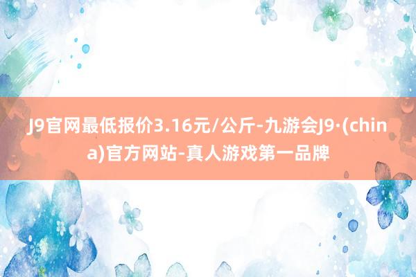 J9官网最低报价3.16元/公斤-九游会J9·(china)官方网站-真人游戏第一品牌