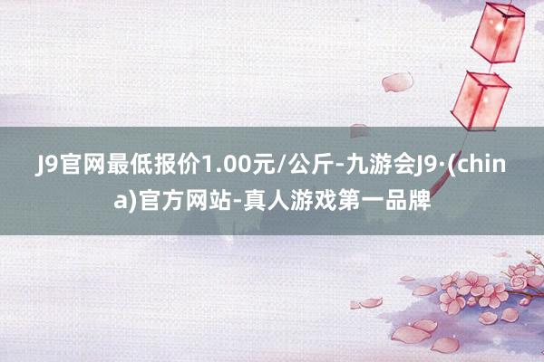 J9官网最低报价1.00元/公斤-九游会J9·(china)官方网站-真人游戏第一品牌