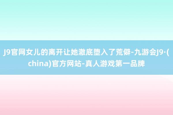 J9官网女儿的离开让她澈底堕入了荒僻-九游会J9·(china)官方网站-真人游戏第一品牌