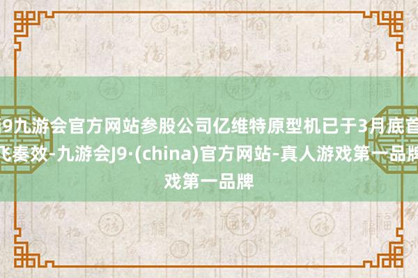 j9九游会官方网站参股公司亿维特原型机已于3月底首飞奏效-九游会J9·(china)官方网站-真人游戏第一品牌