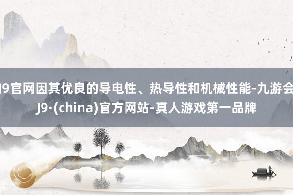 J9官网因其优良的导电性、热导性和机械性能-九游会J9·(china)官方网站-真人游戏第一品牌