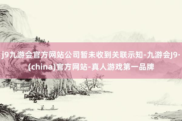 j9九游会官方网站公司暂未收到关联示知-九游会J9·(china)官方网站-真人游戏第一品牌