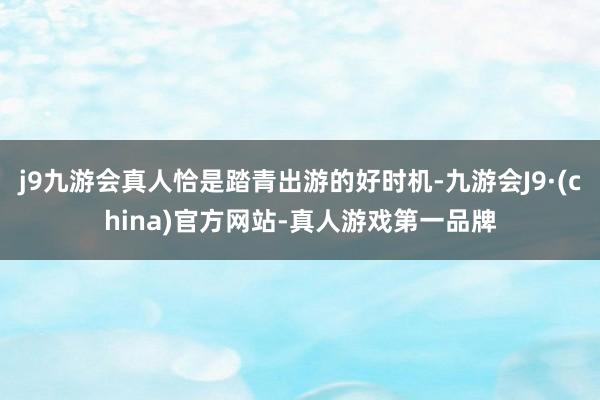j9九游会真人恰是踏青出游的好时机-九游会J9·(china)官方网站-真人游戏第一品牌