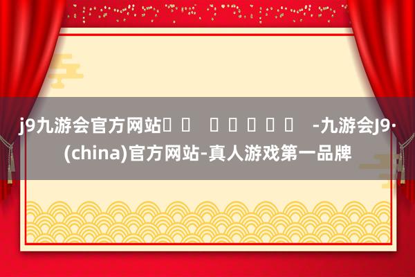 j9九游会官方网站		  					  -九游会J9·(china)官方网站-真人游戏第一品牌