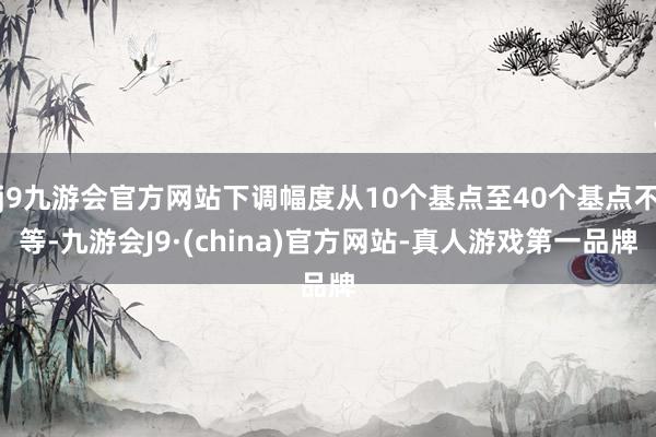 j9九游会官方网站下调幅度从10个基点至40个基点不等-九游会J9·(china)官方网站-真人游戏第一品牌
