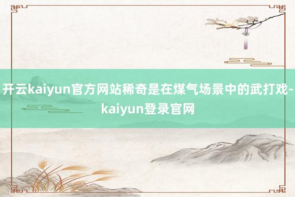 开云kaiyun官方网站稀奇是在煤气场景中的武打戏-kaiyun登录官网