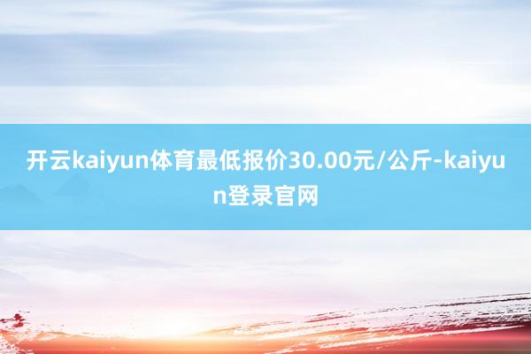 开云kaiyun体育最低报价30.00元/公斤-kaiyun登录官网
