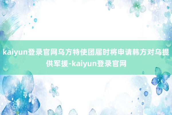 kaiyun登录官网乌方特使团届时将申请韩方对乌提供军援-kaiyun登录官网