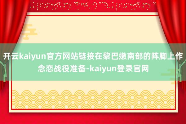 开云kaiyun官方网站链接在黎巴嫩南部的阵脚上作念恋战役准备-kaiyun登录官网