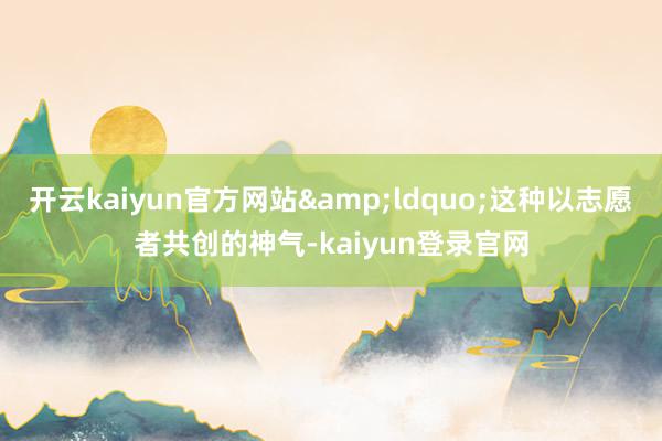 开云kaiyun官方网站&ldquo;这种以志愿者共创的神气-kaiyun登录官网