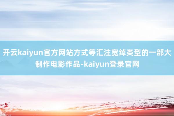 开云kaiyun官方网站方式等汇注宽绰类型的一部大制作电影作品-kaiyun登录官网