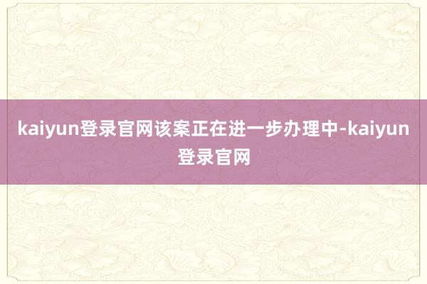kaiyun登录官网该案正在进一步办理中-kaiyun登录官网