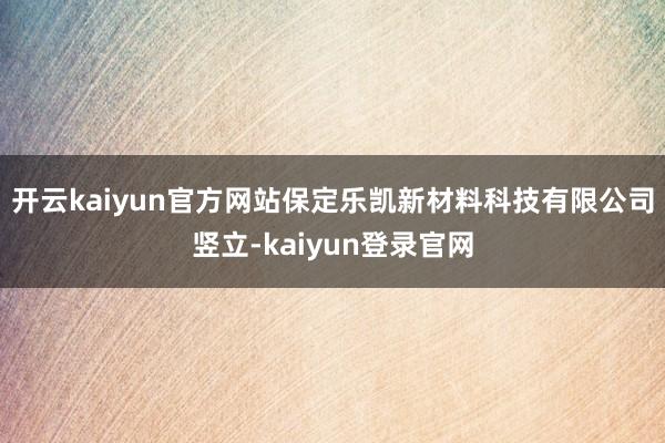 开云kaiyun官方网站保定乐凯新材料科技有限公司竖立-kaiyun登录官网