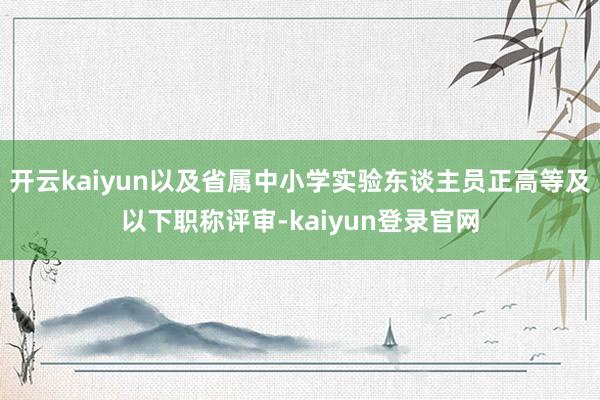 开云kaiyun以及省属中小学实验东谈主员正高等及以下职称评审-kaiyun登录官网