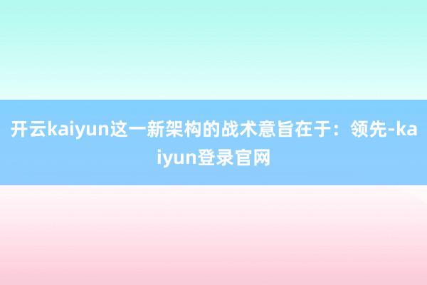 开云kaiyun这一新架构的战术意旨在于：领先-kaiyun登录官网