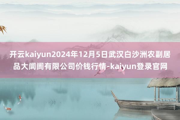 开云kaiyun2024年12月5日武汉白沙洲农副居品大阛阓有限公司价钱行情-kaiyun登录官网
