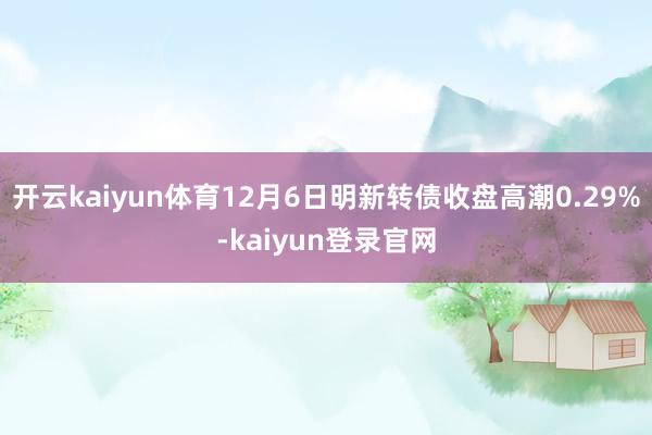 开云kaiyun体育12月6日明新转债收盘高潮0.29%-kaiyun登录官网