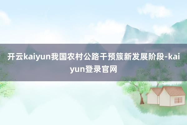 开云kaiyun我国农村公路干预簇新发展阶段-kaiyun登录官网
