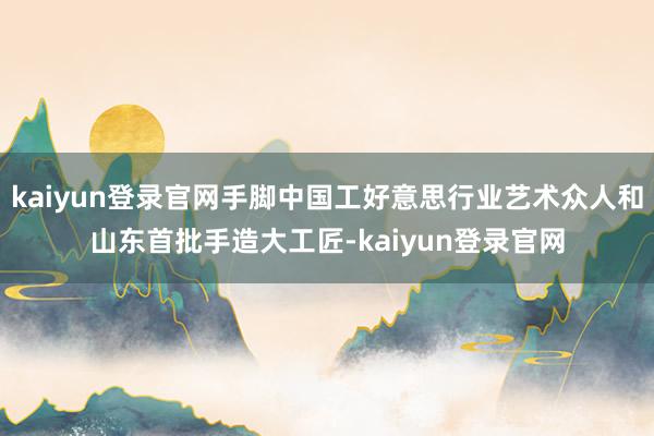 kaiyun登录官网手脚中国工好意思行业艺术众人和山东首批手造大工匠-kaiyun登录官网