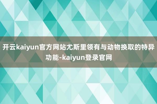 开云kaiyun官方网站尤斯里领有与动物换取的特异功能-kaiyun登录官网