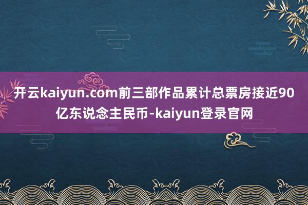 开云kaiyun.com前三部作品累计总票房接近90亿东说念主民币-kaiyun登录官网