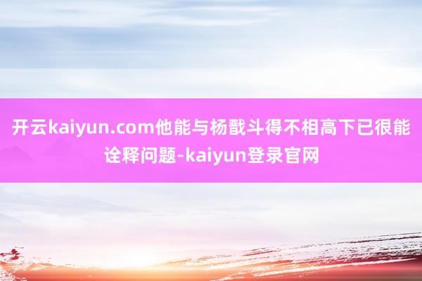 开云kaiyun.com他能与杨戬斗得不相高下已很能诠释问题-kaiyun登录官网