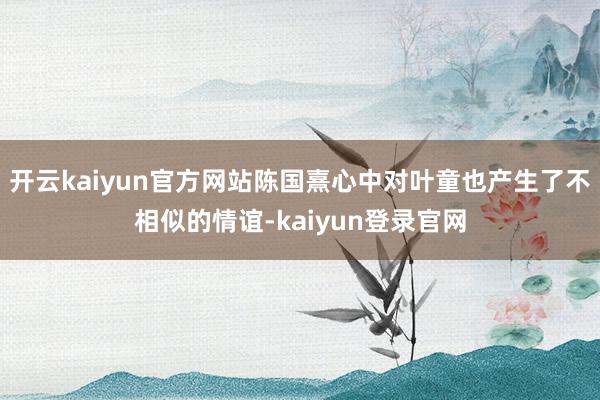 开云kaiyun官方网站陈国熹心中对叶童也产生了不相似的情谊-kaiyun登录官网