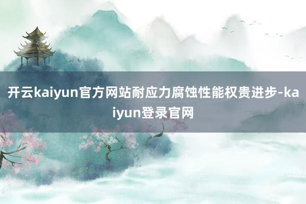 开云kaiyun官方网站耐应力腐蚀性能权贵进步-kaiyun登录官网