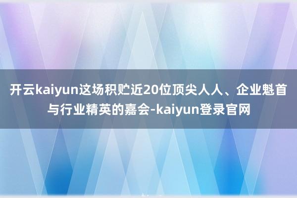 开云kaiyun这场积贮近20位顶尖人人、企业魁首与行业精英的嘉会-kaiyun登录官网