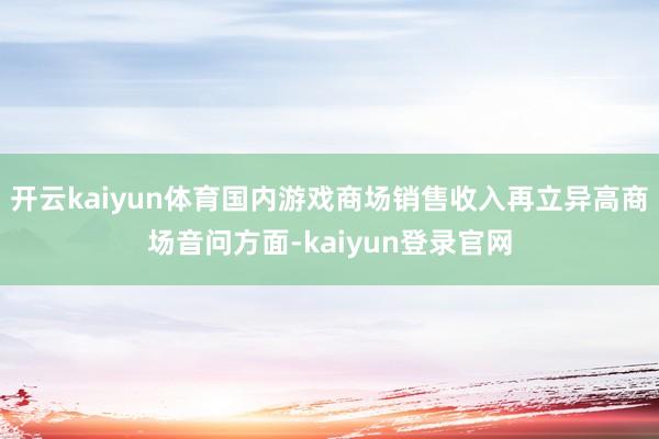 开云kaiyun体育国内游戏商场销售收入再立异高商场音问方面-kaiyun登录官网