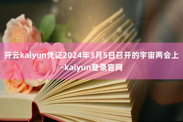 开云kaiyun凭证2024年3月5日召开的宇宙两会上-kaiyun登录官网