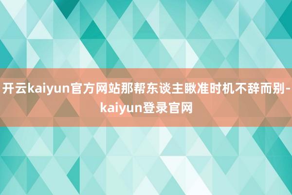 开云kaiyun官方网站那帮东谈主瞅准时机不辞而别-kaiyun登录官网