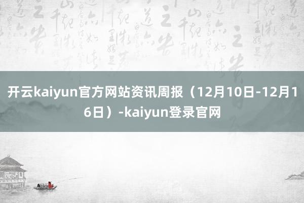 开云kaiyun官方网站资讯周报（12月10日-12月16日）-kaiyun登录官网