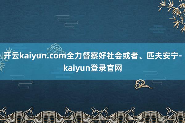 开云kaiyun.com全力督察好社会或者、匹夫安宁-kaiyun登录官网
