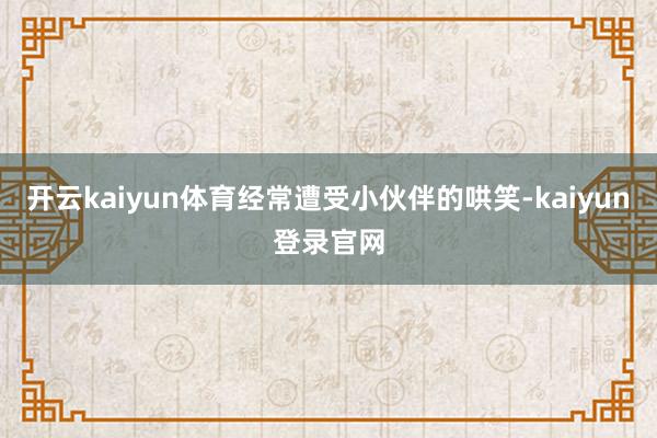 开云kaiyun体育经常遭受小伙伴的哄笑-kaiyun登录官网