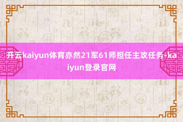 开云kaiyun体育亦然21军61师担任主攻任务-kaiyun登录官网