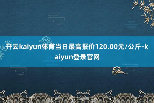 开云kaiyun体育当日最高报价120.00元/公斤-kaiyun登录官网