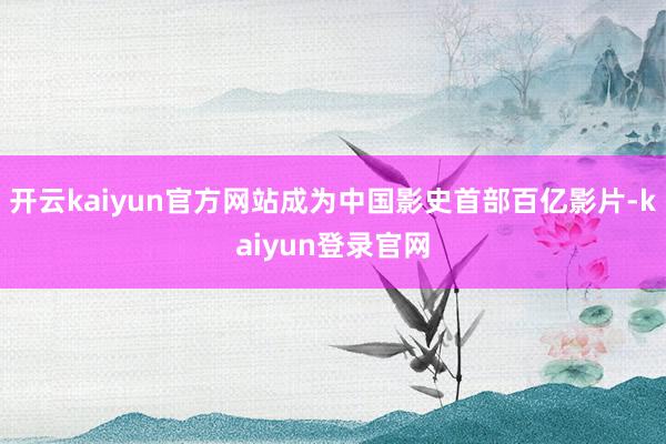 开云kaiyun官方网站成为中国影史首部百亿影片-kaiyun登录官网