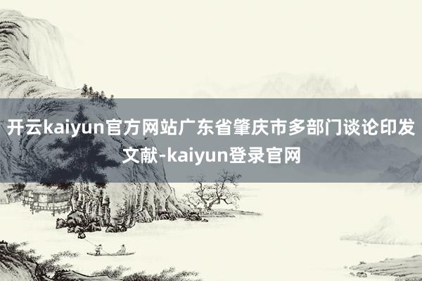 开云kaiyun官方网站广东省肇庆市多部门谈论印发文献-kaiyun登录官网