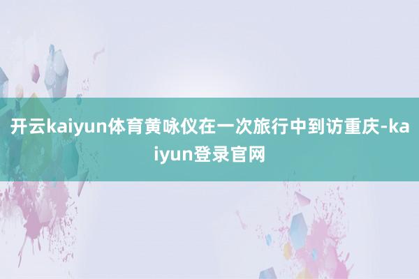 开云kaiyun体育黄咏仪在一次旅行中到访重庆-kaiyun登录官网