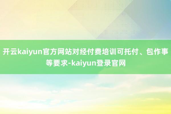 开云kaiyun官方网站对经付费培训可托付、包作事等要求-kaiyun登录官网