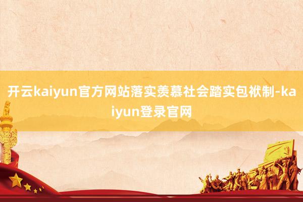 开云kaiyun官方网站落实羡慕社会踏实包袱制-kaiyun登录官网