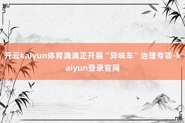 开云kaiyun体育滴滴正开展“异味车”治理专项-kaiyun登录官网