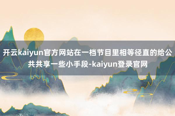 开云kaiyun官方网站在一档节目里相等径直的给公共共享一些小手段-kaiyun登录官网
