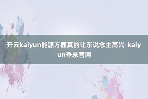 开云kaiyun能源方面真的让东说念主高兴-kaiyun登录官网