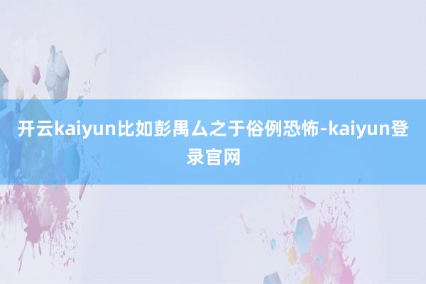 开云kaiyun比如彭禺厶之于俗例恐怖-kaiyun登录官网