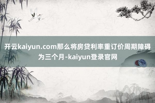 开云kaiyun.com那么将房贷利率重订价周期障碍为三个月-kaiyun登录官网