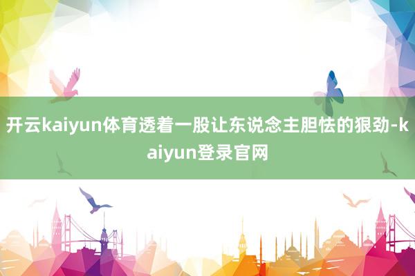开云kaiyun体育透着一股让东说念主胆怯的狠劲-kaiyun登录官网