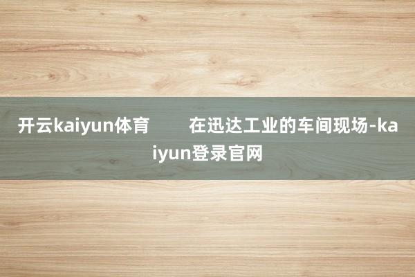 开云kaiyun体育        在迅达工业的车间现场-kaiyun登录官网
