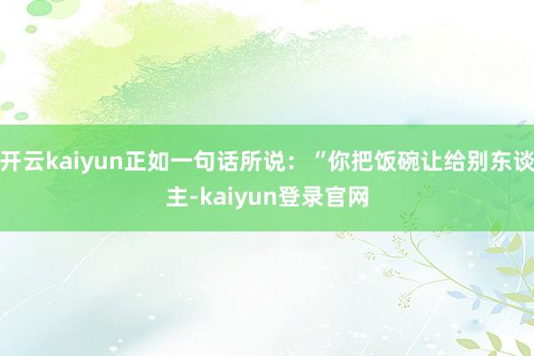 开云kaiyun正如一句话所说：“你把饭碗让给别东谈主-kaiyun登录官网